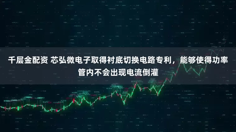 千层金配资 芯弘微电子取得衬底切换电路专利，能够使得功率管内不会出现电流倒灌