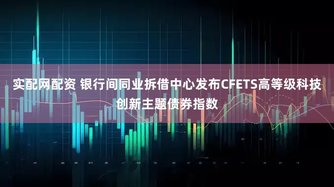 实配网配资 银行间同业拆借中心发布CFETS高等级科技创新主题债券指数