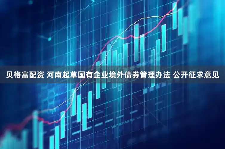 贝格富配资 河南起草国有企业境外债券管理办法 公开征求意见