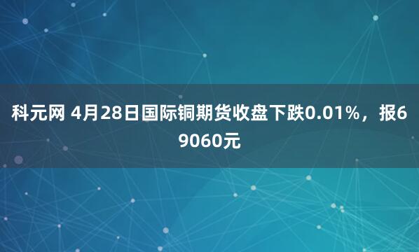 科元网 4月28日国际铜期货收盘下跌0.01%，报69060元