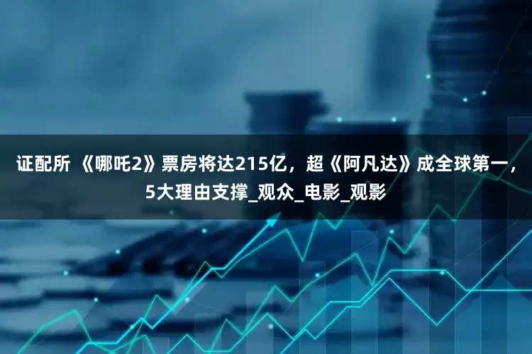 证配所 《哪吒2》票房将达215亿，超《阿凡达》成全球第一，5大理由支撑_观众_电影_观影