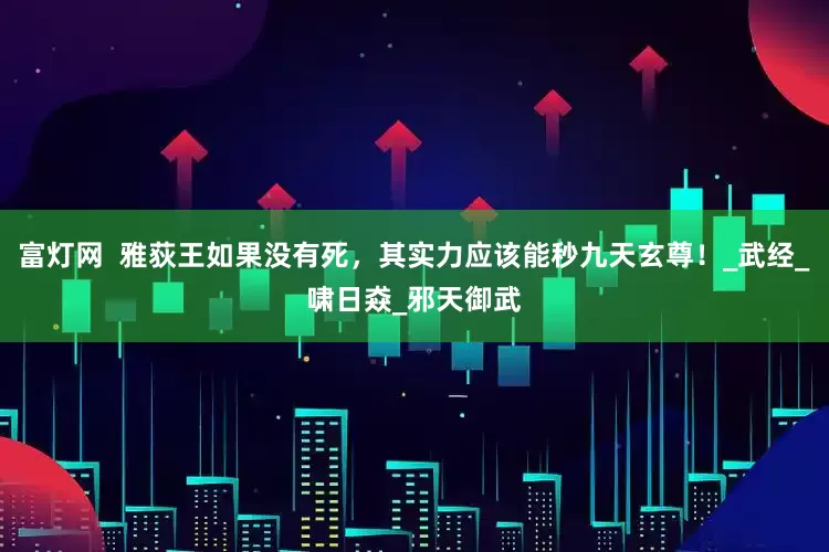 富灯网  雅荻王如果没有死，其实力应该能秒九天玄尊！_武经_啸日猋_邪天御武
