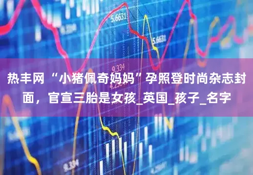 热丰网 “小猪佩奇妈妈”孕照登时尚杂志封面，官宣三胎是女孩_英国_孩子_名字