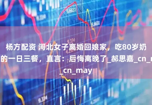 杨方配资 河北女子离婚回娘家，吃80岁奶奶做的一日三餐，直言：后悔离晚了_郝思嘉_cn_may