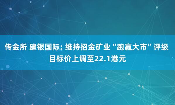 传金所 建银国际: 维持招金矿业“跑赢大市”评级 目标价上调至22.1港元