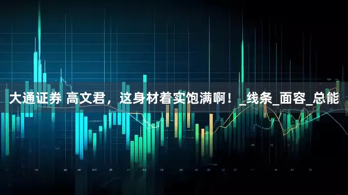 大通证券 高文君，这身材着实饱满啊！_线条_面容_总能