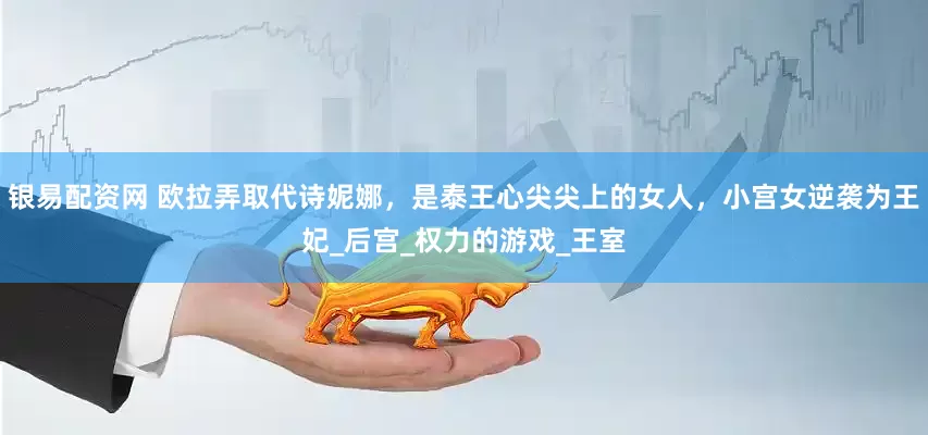 银易配资网 欧拉弄取代诗妮娜，是泰王心尖尖上的女人，小宫女逆袭为王妃_后宫_权力的游戏_王室