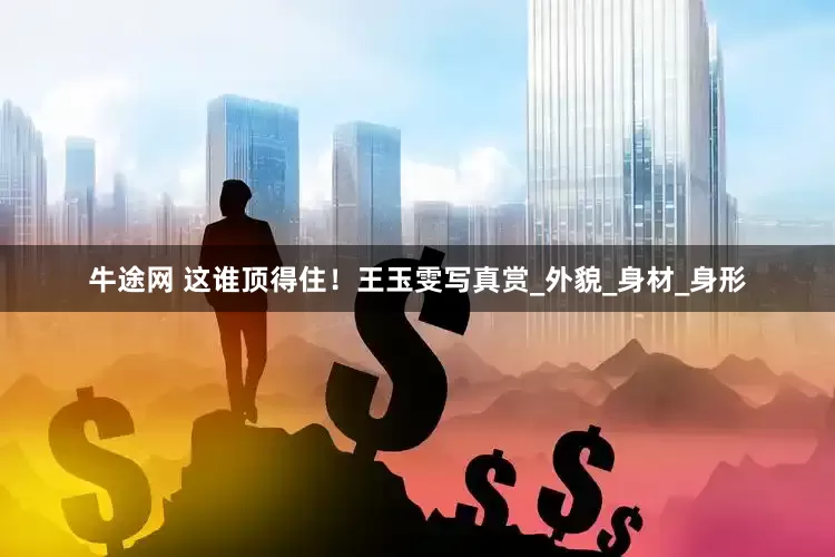 牛途网 这谁顶得住！王玉雯写真赏_外貌_身材_身形