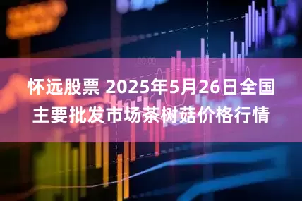 怀远股票 2025年5月26日全国主要批发市场茶树菇价格行情