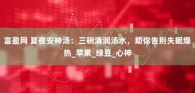 富盈网 夏夜安神汤：三碗清润汤水，助你告别失眠燥热_苹果_绿豆_心神