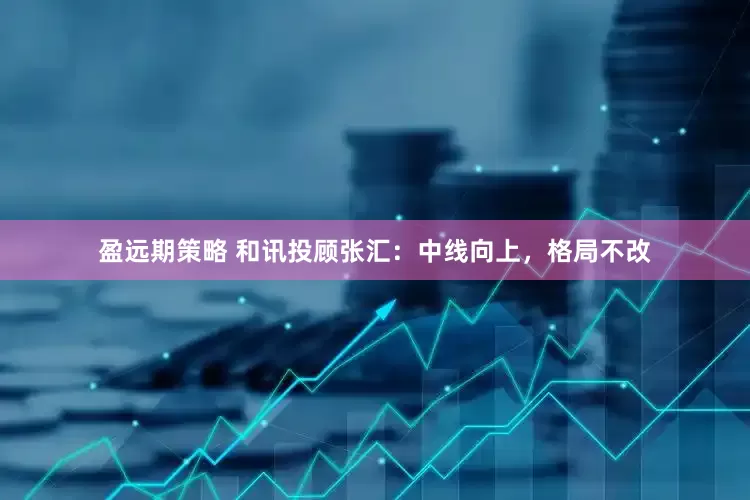 盈远期策略 和讯投顾张汇：中线向上，格局不改