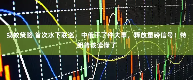 蚂蚁策略 首次水下联巡，中俄干了件大事，释放重磅信号！特朗普该读懂了