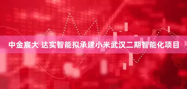 中金宸大 达实智能拟承建小米武汉二期智能化项目