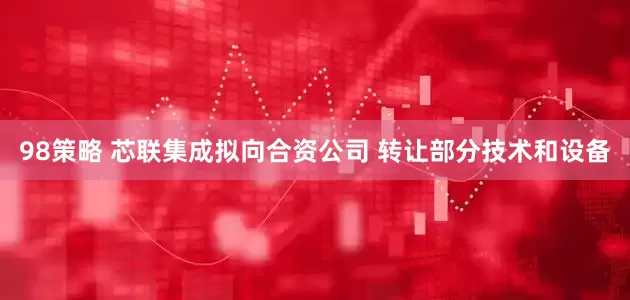 98策略 芯联集成拟向合资公司 转让部分技术和设备