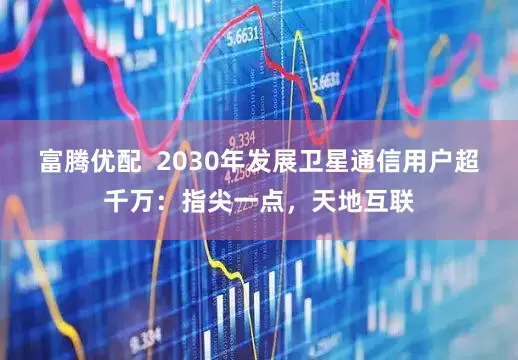 富腾优配  2030年发展卫星通信用户超千万：指尖一点，天地互联