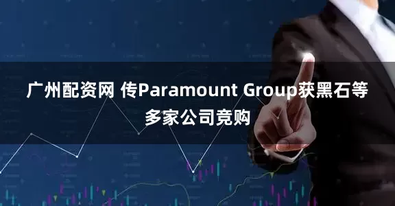 广州配资网 传Paramount Group获黑石等多家公司竞购
