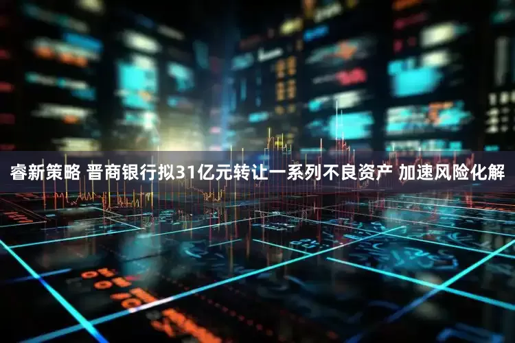 睿新策略 晋商银行拟31亿元转让一系列不良资产 加速风险化解