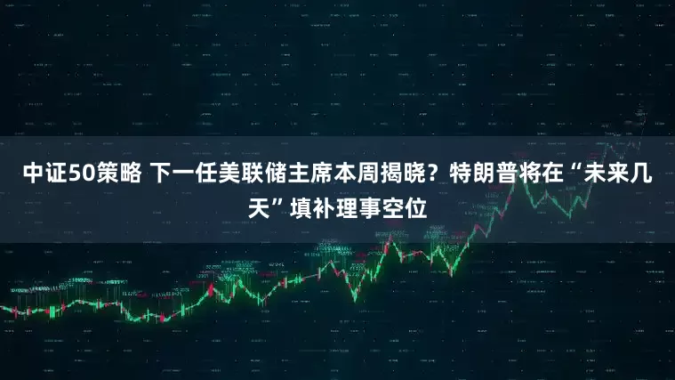 中证50策略 下一任美联储主席本周揭晓？特朗普将在“未来几天”填补理事空位