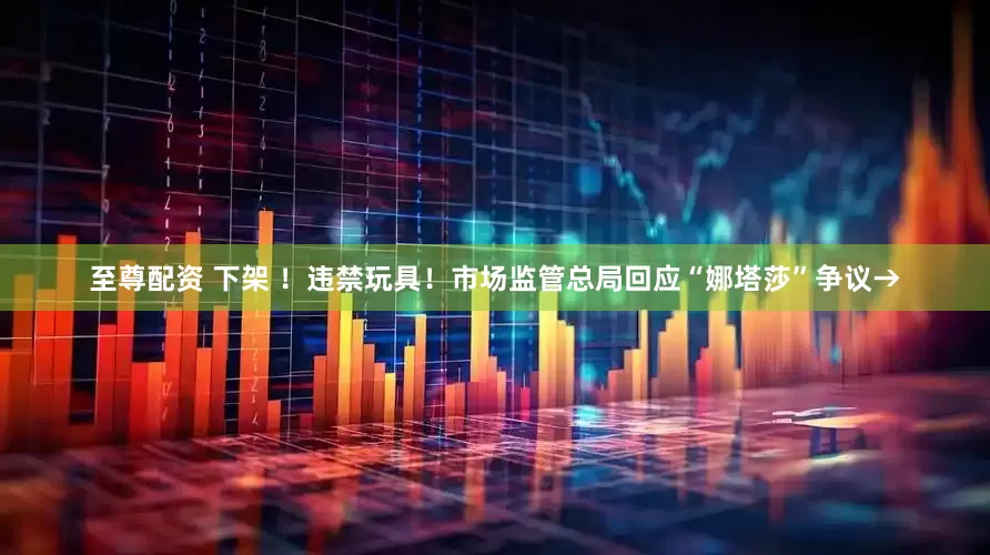 至尊配资 下架 ！违禁玩具！市场监管总局回应“娜塔莎”争议→